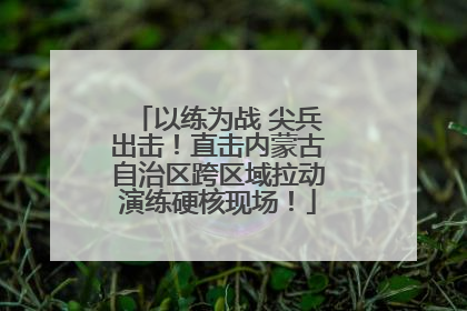 以练为战 尖兵出击！直击内蒙古自治区跨区域拉动演练硬核现场！